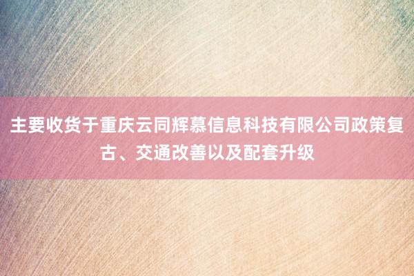 主要收货于重庆云同辉慕信息科技有限公司政策复古、交通改善以及配套升级